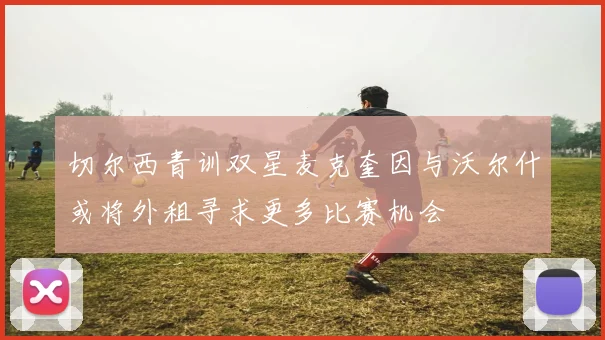 切尔西青训双星麦克奎因与沃尔什或将外租寻求更多比赛机会