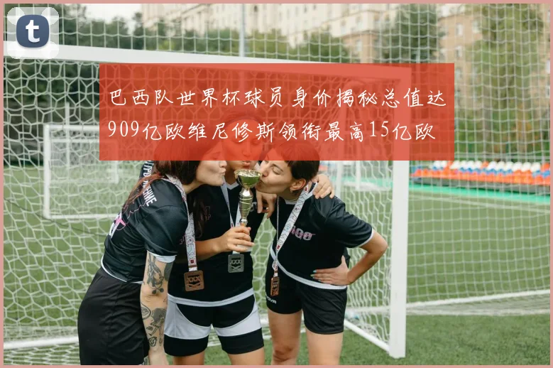 巴西队世界杯球员身价揭秘总值达909亿欧维尼修斯领衔最高15亿欧