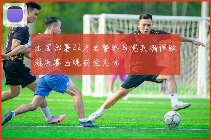 法国部署22万名警察与宪兵确保欧冠决赛当晚安全无忧