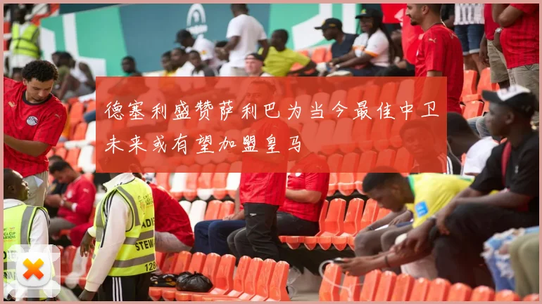 德塞利盛赞萨利巴为当今最佳中卫未来或有望加盟皇马