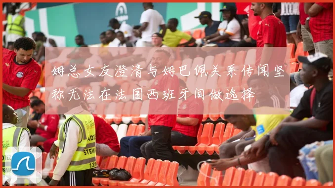 姆总女友澄清与姆巴佩关系传闻坚称无法在法国西班牙间做选择