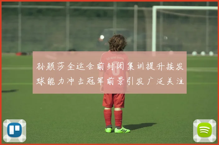 孙颖莎全运会前封闭集训提升接发球能力冲击冠军前景引发广泛关注