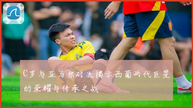 C罗与亚马尔对决揭示西葡两代巨星的荣耀与传承之战