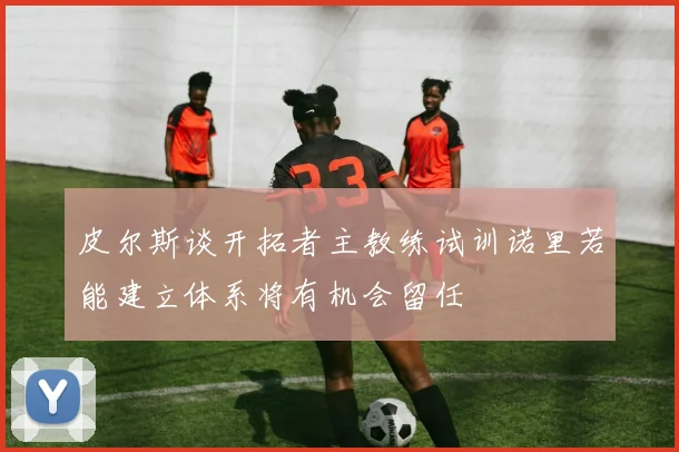 皮尔斯谈开拓者主教练试训诺里若能建立体系将有机会留任