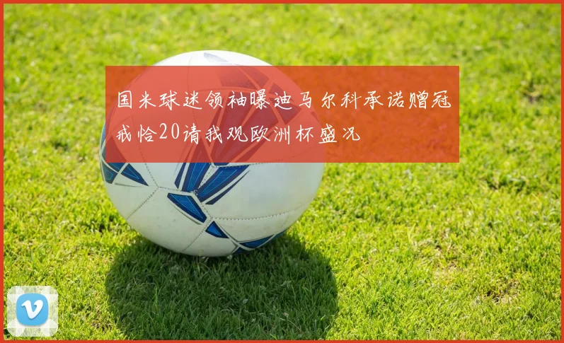 国米球迷领袖曝迪马尔科承诺赠冠戒恰20请我观欧洲杯盛况