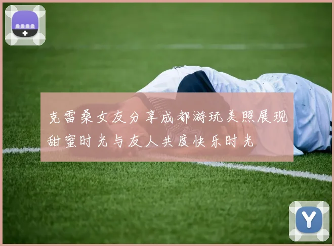 克雷桑女友分享成都游玩美照展现甜蜜时光与友人共度快乐时光