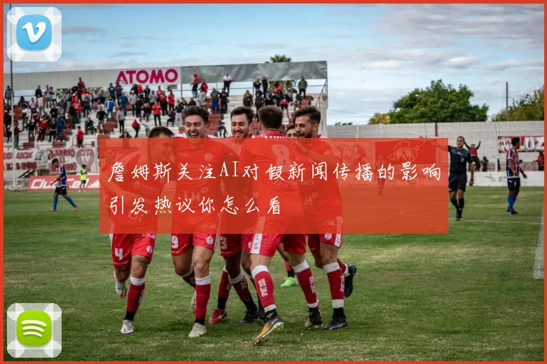 詹姆斯关注AI对假新闻传播的影响引发热议你怎么看