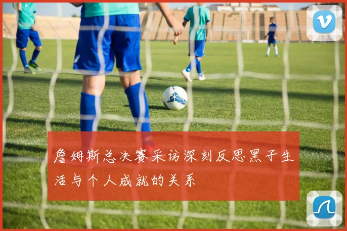 詹姆斯总决赛采访深刻反思黑子生活与个人成就的关系