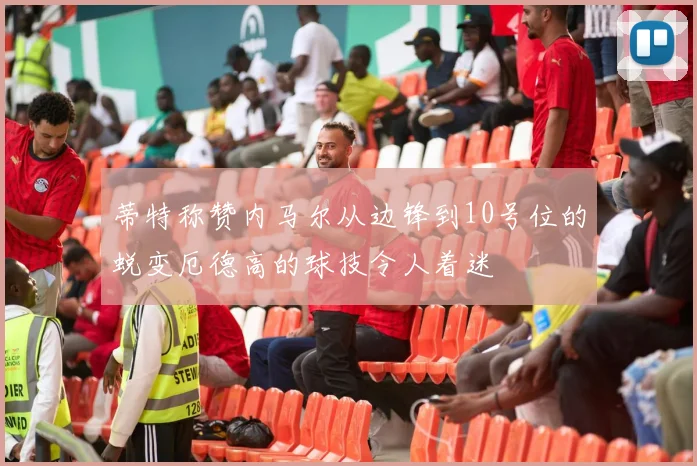 蒂特称赞内马尔从边锋到10号位的蜕变厄德高的球技令人着迷