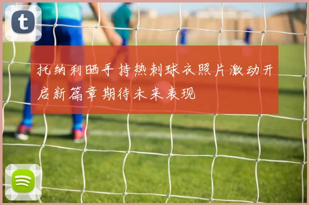 托纳利晒手持热刺球衣照片激动开启新篇章期待未来表现