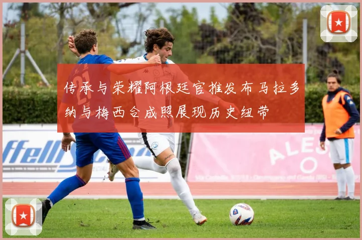传承与荣耀阿根廷官推发布马拉多纳与梅西合成照展现历史纽带