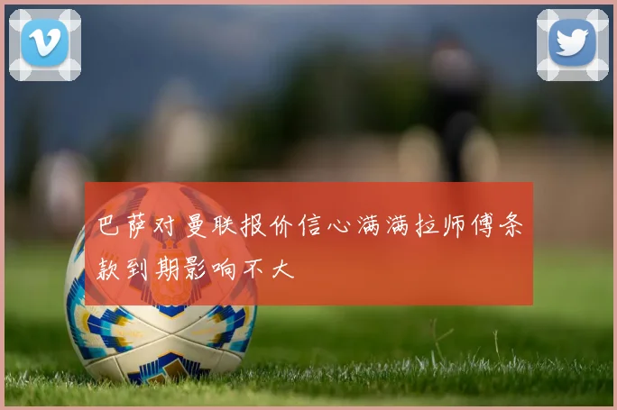 巴萨对曼联报价信心满满拉师傅条款到期影响不大