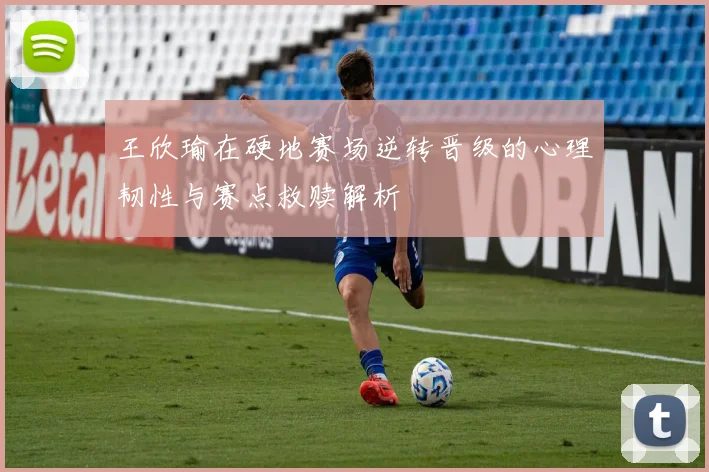 王欣瑜在硬地赛场逆转晋级的心理韧性与赛点救赎解析